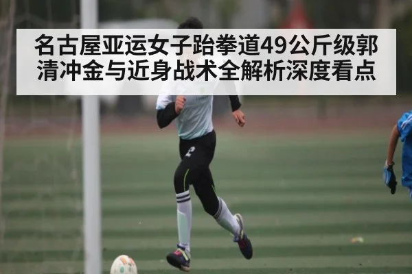 名古屋亚运女子跆拳道49公斤级郭清冲金与近身战术全解析深度看点（Kaiyun Global）
