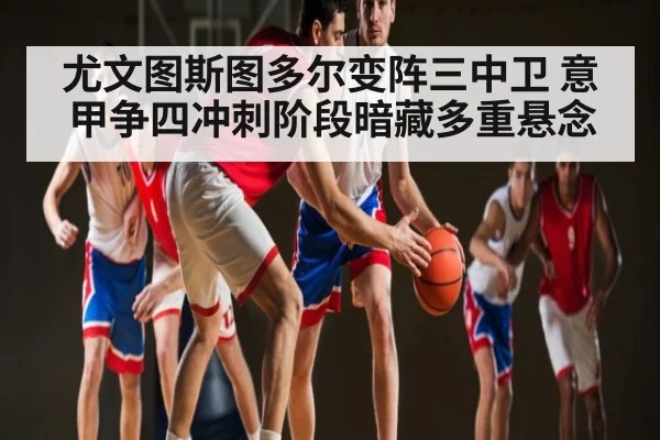 尤文图斯图多尔变阵三中卫 意甲争四冲刺阶段暗藏多重悬念（Kaiyun Global）